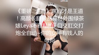 《重磅✿泄密》露脸才是王道！高颜长腿极品身材外围绿茶婊Leya不雅私拍~口交肛交打炮全自动~你的女神有钱人的母狗