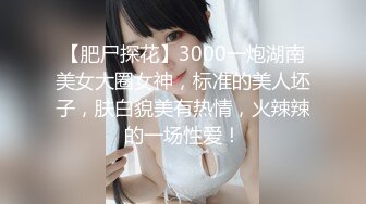 【肥尸探花】3000一炮湖南美女大圈女神，标准的美人坯子，肤白貌美有热情，火辣辣的一场性爱！