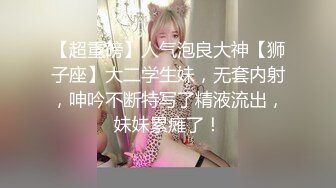 【超重磅】人气泡良大神【狮子座】大二学生妹，无套内射，呻吟不断特写了精液流出，妹妹累瘫了！