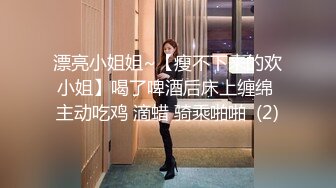 漂亮小姐姐~【瘦不下来的欢小姐】喝了啤酒后床上缠绵 主动吃鸡 滴蜡 骑乘啪啪  (2)