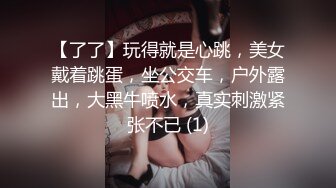 【了了】玩得就是心跳，美女戴着跳蛋，坐公交车，户外露出，大黑牛喷水，真实刺激紧张不已 (1)