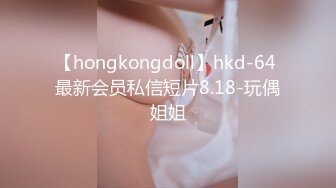 【hongkongdoll】hkd-64 最新会员私信短片8.18-玩偶姐姐