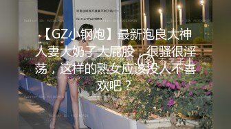 【GZ小钢炮】最新泡良大神人妻大奶子大屁股，很骚很淫荡，这样的熟女应该没人不喜欢吧？