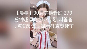 【曼曼】00后美艳骚妇 270分钟超漂亮,扒穴自慰,叫爸爸，粉奶粉穴，跳蛋狂震爽死了 (1)