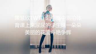 陳慧欣TWTP 阳明高中厕拍体育课上来尿尿的学生妹一朵朵美丽的花蕊斗艳争辉