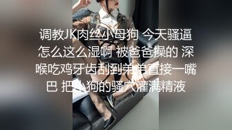 调教JK肉丝小母狗 今天骚逼怎么这么湿啊 被爸爸操的 深喉吃鸡牙齿刮到弟弟直接一嘴巴 把小狗的骚穴灌满精液