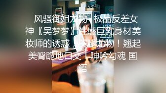 ✿风骚御姐尤物✿极品反差女神〖吴梦梦〗性感巨乳身材美妆师的诱惑，美腿尤物！翘起美臀跪地口交！呻吟勾魂 国语