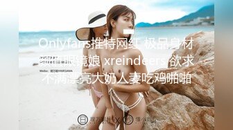 Onlyfans推特网红 极品身材颜值眼镜娘 xreindeers 欲求不满漂亮大奶人妻吃鸡啪啪