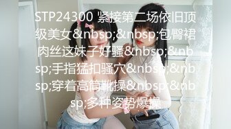 STP24300 紧接第二场依旧顶级美女&nbsp;&nbsp;包臀裙肉丝这妹子好骚&nbsp;&nbsp;手指猛扣骚穴&nbsp;&nbsp;穿着高筒靴操&nbsp;&nbsp;多种姿势爆操