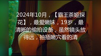 2024年10月，【霸王茶姬探花】，最爱嫩妹，19岁，最清晰的偷拍设备，虽然镜头放得远，抽插嫩穴看的清