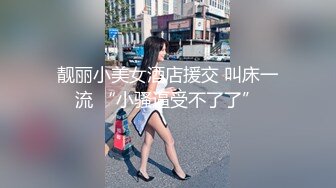 靓丽小美女酒店援交 叫床一流 “小骚逼受不了了”