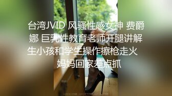 台湾JVID 风骚性感女神 费爵娜 巨乳性教育老师开腿讲解生小孩和学生操作擦枪走火❤️妈妈回家差点抓