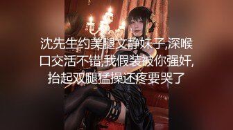 沈先生约美腿文静妹子,深喉口交活不错,我假装被你强奸,抬起双腿猛操还疼要哭了