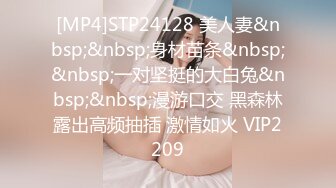 [MP4]STP24128 美人妻&nbsp;&nbsp;身材苗条&nbsp;&nbsp;一对坚挺的大白兔&nbsp;&nbsp;漫游口交 黑森林露出高频抽插 激情如火 VIP2209