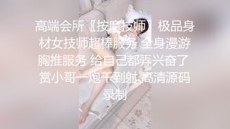 高端会所〖按摩技师〗极品身材女技师超棒服务 全身漫游胸推服务 给自己都弄兴奋了 赏小哥一炮干到射 高清源码录制