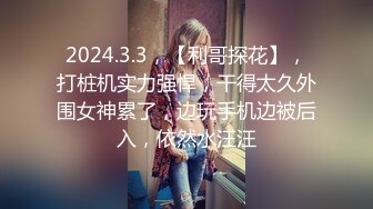 2024.3.3，【利哥探花】，打桩机实力强悍，干得太久外围女神累了，边玩手机边被后入，依然水汪汪