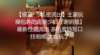 【极品❤️私密流出】土豪玩操包养的超美少妇『谢明慧』最新性爱流出 多角度特写口技啪啪 太会玩了