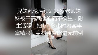 兄妹乱伦后续2 19岁老师妹妹被干高潮插的痛不欲生，附生活照，拍1个多小时内容丰富精彩，身材腰臀比史无前例好