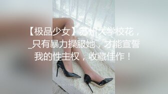 【极品少女】苏州大学校花，_只有暴力操服她，才能宣誓我的性主权，收藏佳作！