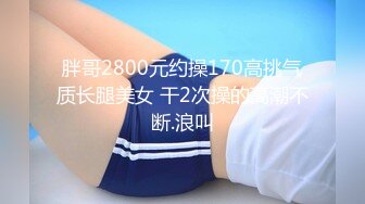 胖哥2800元约操170高挑气质长腿美女 干2次操的高潮不断.浪叫