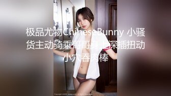 极品尤物ChineseBunny 小骚货主动骑乘哥哥身上深插扭动小穴吞肉棒