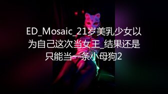 ED_Mosaic_21岁美乳少女以为自己这次当女王_结果还是只能当一条小母狗2