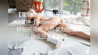 【重磅推荐❤️极品母狗】清纯女神『lieown20S』完美身材啪啪调教 大屌暴力抽插虐操极品无毛粉穴