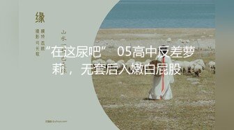 “在这尿吧” 05高中反差萝莉， 无套后入嫩白屁股