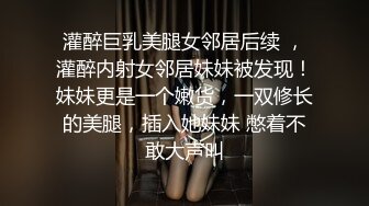 灌醉巨乳美腿女邻居后续 ，灌醉内射女邻居妹妹被发现！妹妹更是一个嫩货，一双修长的美腿，插入她妹妹 憋着不敢大声叫