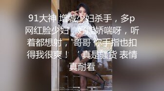 91大神 增城少妇杀手，多p网红脸少妇，好能娇喘呀，听着都想射，'哥哥 你手指也扣得我很爽！‘ 真是骚货 表情真耐看