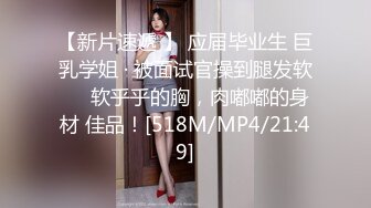 【新片速遞 】 应届毕业生 巨乳学姐 · 被面试官操到腿发软❤️软乎乎的胸，肉嘟嘟的身材 佳品！[518M/MP4/21:49]