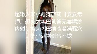 超嫩人形小母狗萝莉『安安老师』想被大鸡巴爸爸无套爆炒内射，被大鸡巴精液灌满骚穴，把小逼操到合不拢