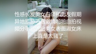 性感长发美女白领和男友假期异地旅游酒店激情啪啪自拍视频分手后流出美女表面淑女床上真是太骚了