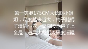 第一美腿175CM大长腿小姐姐，尺度越来越大，椅子腿棍子爆插小穴，高潮喷水镜子上全是，道具大屌后入极度淫骚