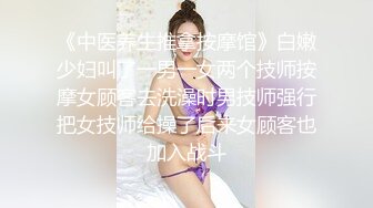 《中医养生推拿按摩馆》白嫩少妇叫了一男一女两个技师按摩女顾客去洗澡时男技师强行把女技师给操了后来女顾客也加入战斗