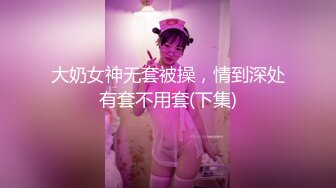 大奶女神无套被操，情到深处有套不用套(下集)