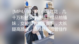 [MP4/ 907M] 小马寻花，几十万粉丝要求返场，极品抽搐妹，女神背着男友兼职，大长腿高颜值，高潮迭起撸管佳作