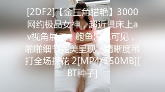 [2DF2]【金三角猎艳】3000网约极品女神，超近景床上av视角展示，鲍鱼淫水可见，啪啪细节完美呈现，清晰度吊打全场探花 2[MP4/150MB][BT种子]