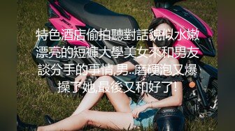 特色酒店偷拍聽對話貌似水嫩漂亮的短褲大學美女來和男友談分手的事情,男..磨硬泡又爆操了她,最後又和好了!