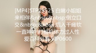 [MP4]STP29525 白嫩小姐姐来相伴&nbsp;&nbsp;倒立口交&nbsp;&nbsp;后入干瘫软一直呻吟 打桩机体力过人性爱百科必看 VIP0600