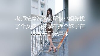 老师按摩洗浴会所找小姐先找了个女技师按摩在换个妹子在沙发干到按摩床