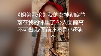 《姐弟乱伦》我的女神彻底堕落在我的怀里了,外人面前高不可攀,我面前还不是小母狗一个