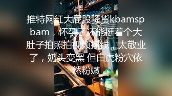 推特网红大屁股骚货kbamspbam，怀孕了还能挺着个大肚子拍照拍视频挣钱，太敬业了，奶头变黑 但白虎粉穴依然粉嫩