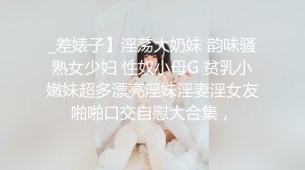 _差婊子】淫荡大奶妹 韵味骚熟女少妇 性奴小母G 贫乳小嫩妹超多漂亮淫妹淫妻淫女友啪啪口交自慰大合集，