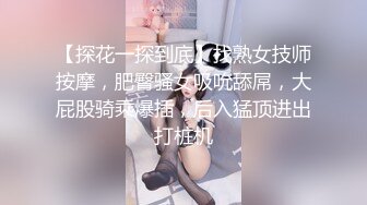 【探花一探到底】找熟女技师按摩，肥臀骚女吸吮舔屌，大屁股骑乘爆插，后入猛顶进出打桩机