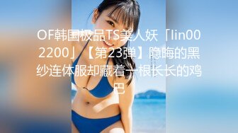 OF韩国极品TS美人妖「lin002200」【第23弹】隐晦的黑纱连体服却藏着一根长长的鸡巴