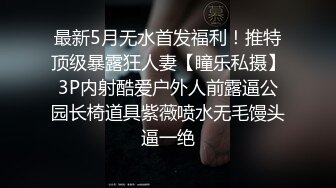 最新5月无水首发福利！推特顶级暴露狂人妻【瞳乐私摄】3P内射酷爱户外人前露逼公园长椅道具紫薇喷水无毛馒头逼一绝