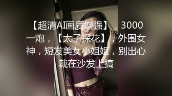 【超清AI画质增强】，3000一炮，【太子探花】，外围女神，短发美女小姐姐，别出心裁在沙发上搞