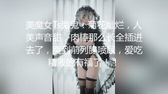 美魔女Ts鬼鬼：菊花灿烂，人美声音甜，肉棒那么长全插进去了，爽到前列腺喷尿，爱吃精液的有福了！！