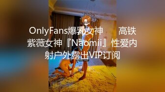 OnlyFans爆乳女神❤️ 高铁紫薇女神『Naomii』性爱内射户外露出VIP订阅